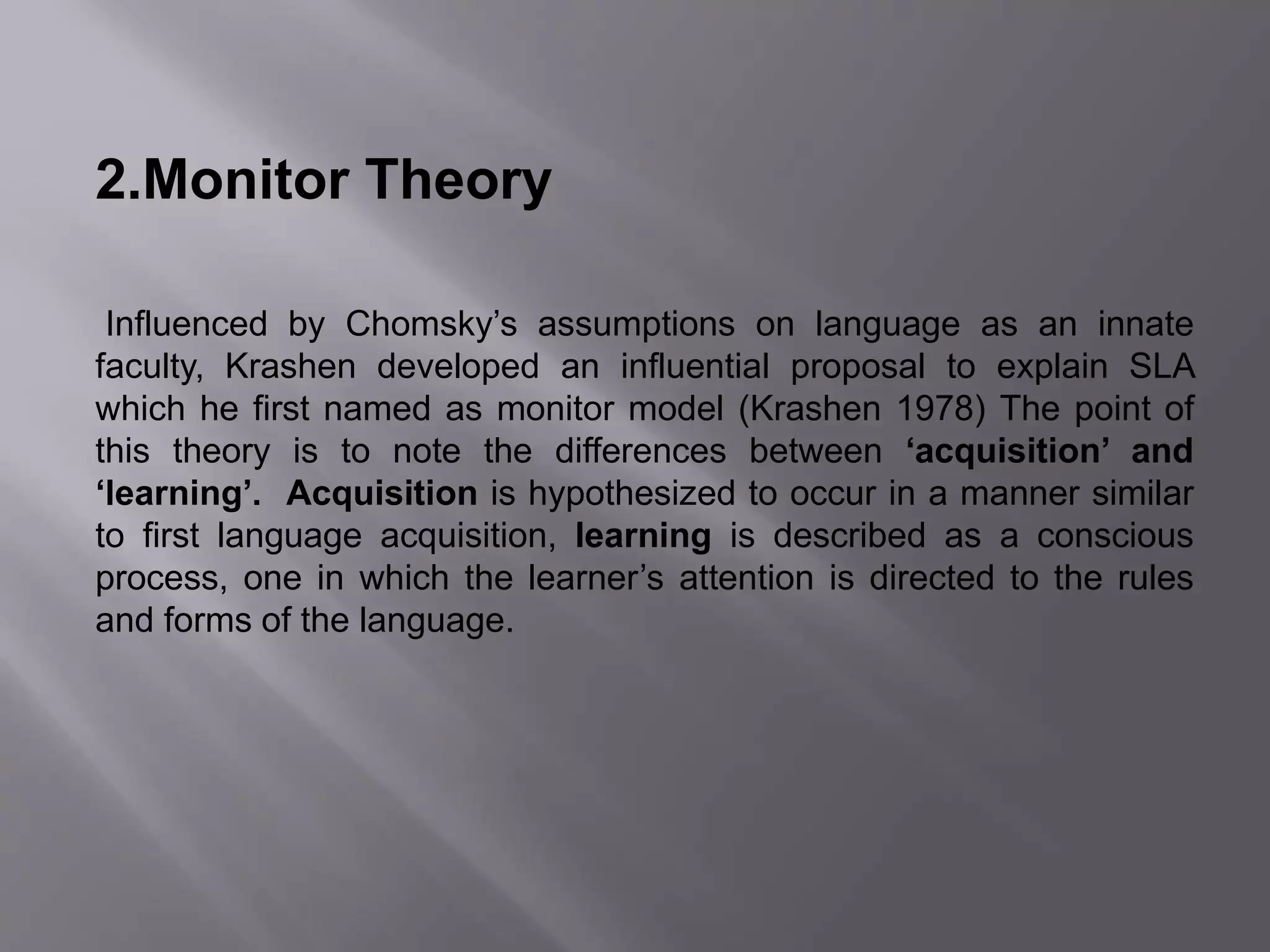 2.Monitor Theory 
Influenced by Chomsky’s assumptions on language as an innate 
faculty, Krashen developed an influential proposal to explain SLA 
which he first named as monitor model (Krashen 1978) The point of 
this theory is to note the differences between ‘acquisition’ and 
‘learning’. Acquisition is hypothesized to occur in a manner similar 
to first language acquisition, learning is described as a conscious 
process, one in which the learner’s attention is directed to the rules 
and forms of the language. 
 