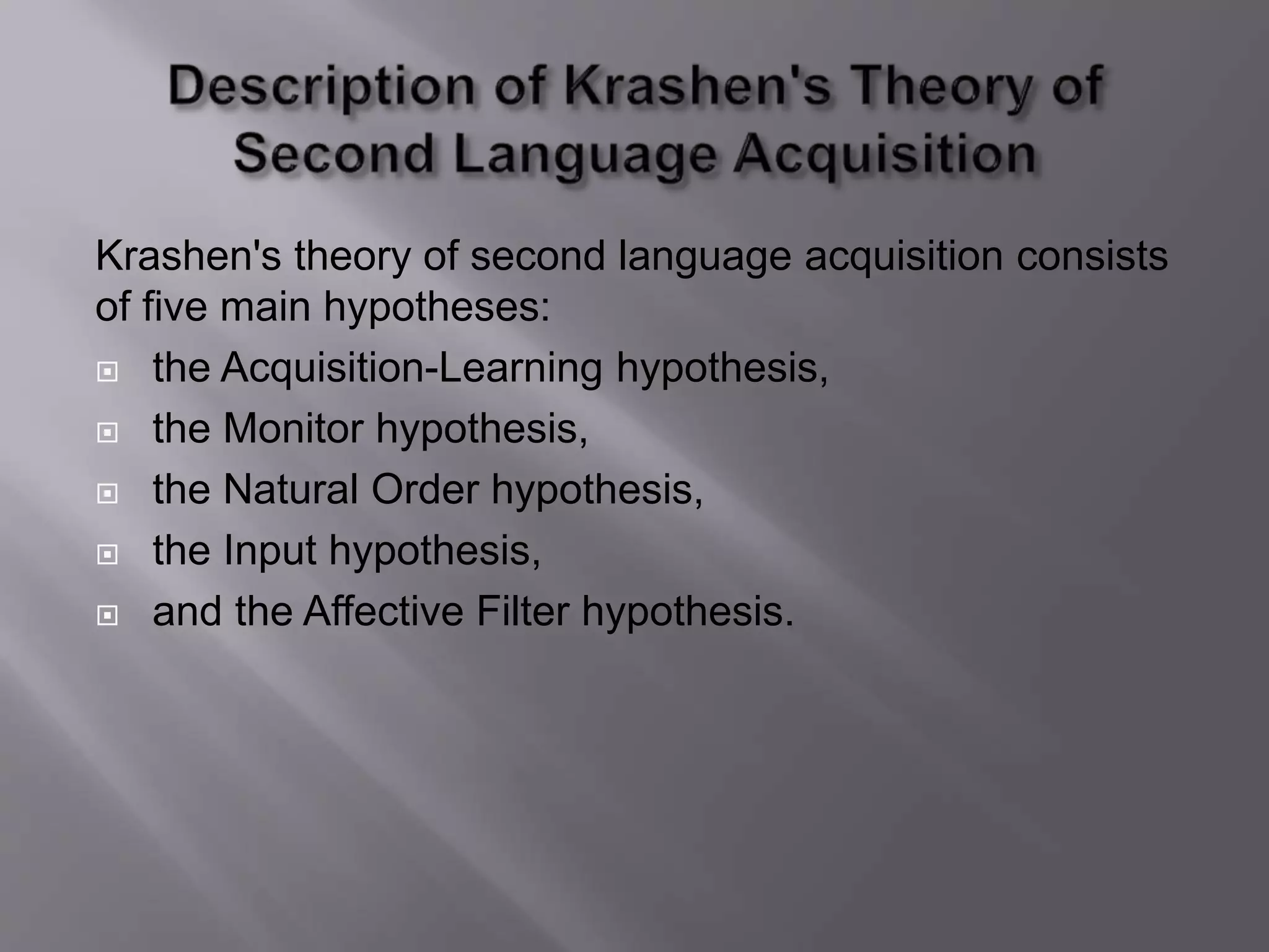 Krashen's theory of second language acquisition consists 
of five main hypotheses: 
 the Acquisition-Learning hypothesis, 
 the Monitor hypothesis, 
 the Natural Order hypothesis, 
 the Input hypothesis, 
 and the Affective Filter hypothesis. 
 
