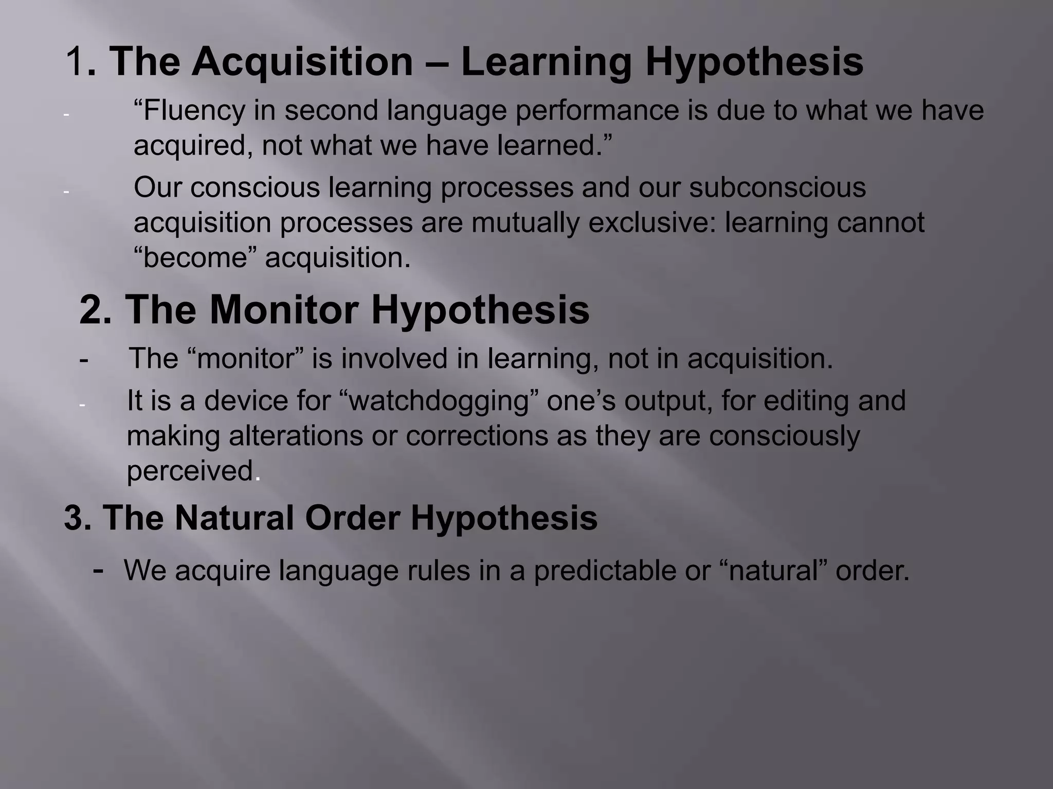 1. The Acquisition – Learning Hypothesis 
- “Fluency in second language performance is due to what we have 
acquired, not what we have learned.” 
- Our conscious learning processes and our subconscious 
acquisition processes are mutually exclusive: learning cannot 
“become” acquisition. 
2. The Monitor Hypothesis 
- The “monitor” is involved in learning, not in acquisition. 
- It is a device for “watchdogging” one’s output, for editing and 
making alterations or corrections as they are consciously 
perceived. 
3. The Natural Order Hypothesis 
- We acquire language rules in a predictable or “natural” order. 
 