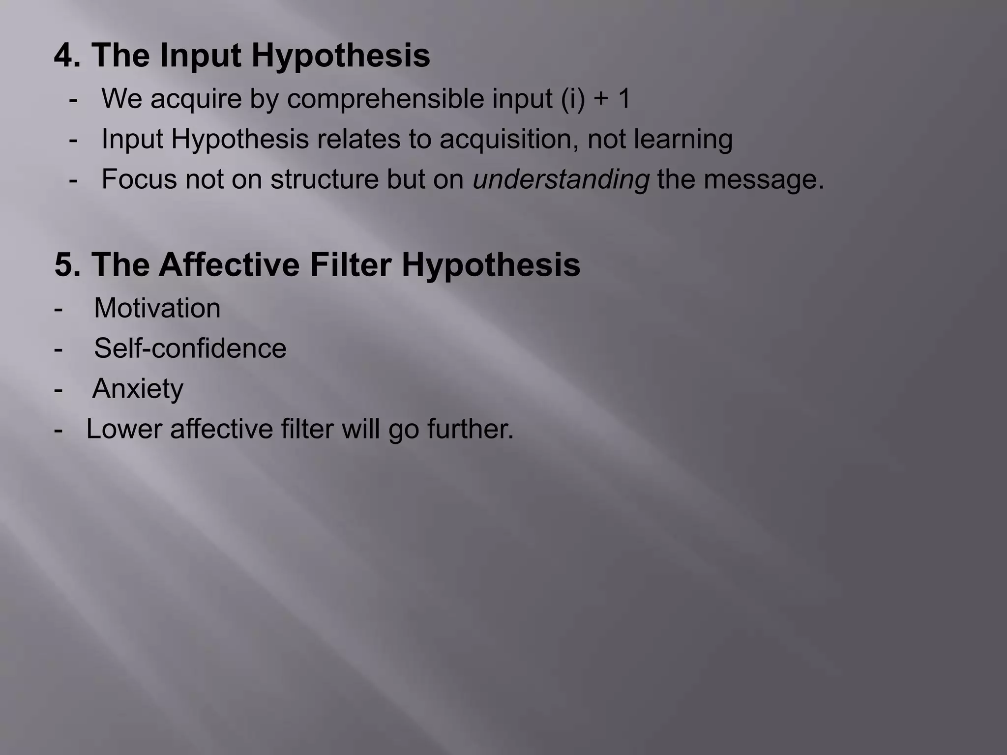4. The Input Hypothesis 
- We acquire by comprehensible input (i) + 1 
- Input Hypothesis relates to acquisition, not learning 
- Focus not on structure but on understanding the message. 
5. The Affective Filter Hypothesis 
- Motivation 
- Self-confidence 
- Anxiety 
- Lower affective filter will go further. 
 