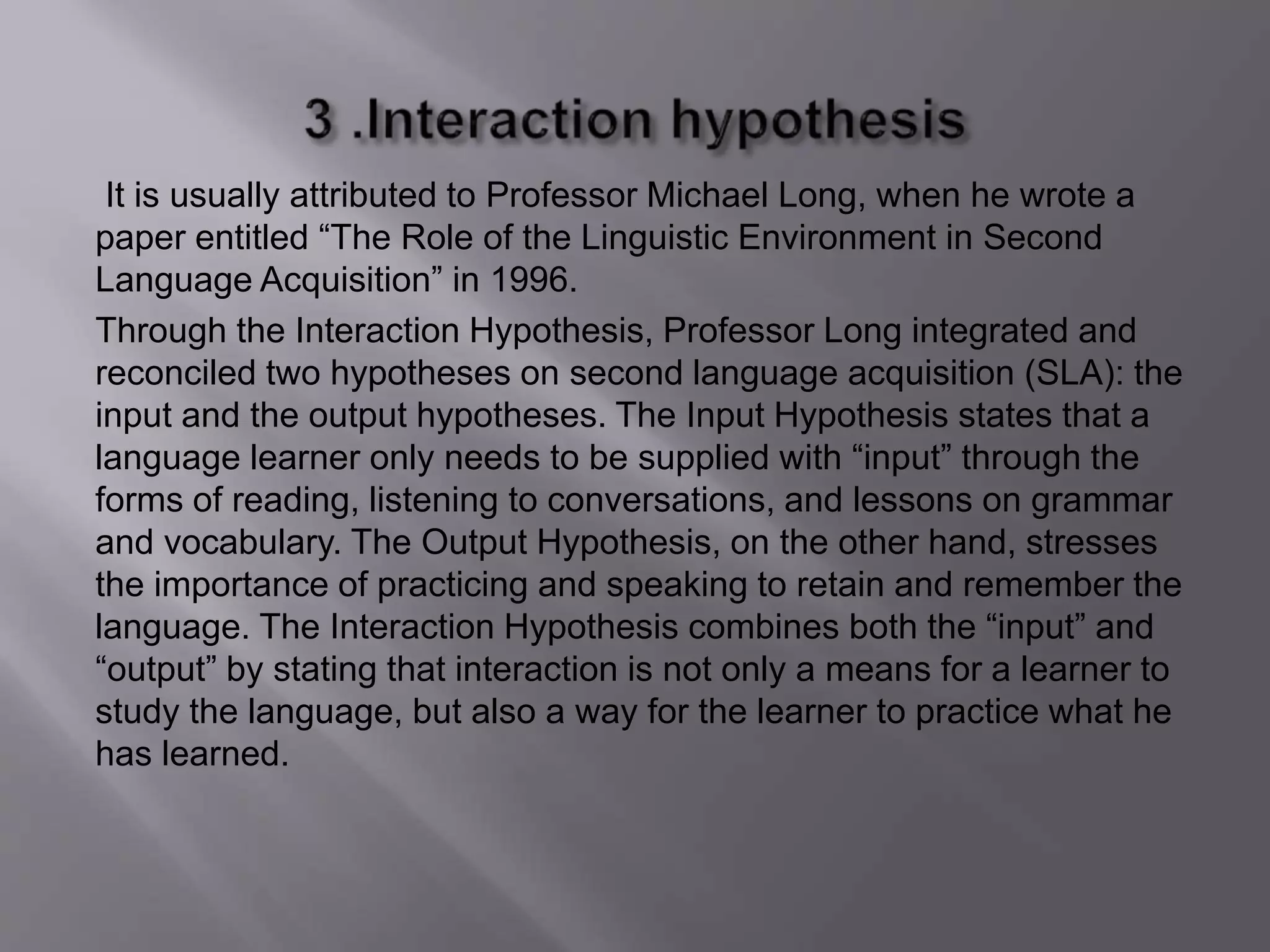 It is usually attributed to Professor Michael Long, when he wrote a 
paper entitled “The Role of the Linguistic Environment in Second 
Language Acquisition” in 1996. 
Through the Interaction Hypothesis, Professor Long integrated and 
reconciled two hypotheses on second language acquisition (SLA): the 
input and the output hypotheses. The Input Hypothesis states that a 
language learner only needs to be supplied with “input” through the 
forms of reading, listening to conversations, and lessons on grammar 
and vocabulary. The Output Hypothesis, on the other hand, stresses 
the importance of practicing and speaking to retain and remember the 
language. The Interaction Hypothesis combines both the “input” and 
“output” by stating that interaction is not only a means for a learner to 
study the language, but also a way for the learner to practice what he 
has learned. 
 