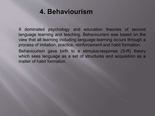 4. Behaviourism 
It dominated psychology and education theories of second 
language learning and teaching. Behaviourism was based on the 
view that all learning including language learning occurs through a 
process of imitation, practice, reinforcement and habit formation. 
Behaviourism gave birth to a stimulus-response (S-R) theory 
which sees language as a set of structures and acquisition as a 
matter of habit formation. 
 
