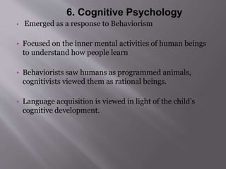 6. Cognitive Psychology 
• Emerged as a response to Behaviorism 
• Focused on the inner mental activities of human beings 
to understand how people learn 
• Behaviorists saw humans as programmed animals, 
cognitivists viewed them as rational beings. 
• Language acquisition is viewed in light of the child’s 
cognitive development. 
 