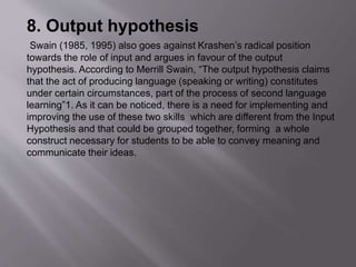 8. Output hypothesis 
Swain (1985, 1995) also goes against Krashen’s radical position 
towards the role of input and argues in favour of the output 
hypothesis. According to Merrill Swain, “The output hypothesis claims 
that the act of producing language (speaking or writing) constitutes 
under certain circumstances, part of the process of second language 
learning”1. As it can be noticed, there is a need for implementing and 
improving the use of these two skills which are different from the Input 
Hypothesis and that could be grouped together, forming a whole 
construct necessary for students to be able to convey meaning and 
communicate their ideas. 
 