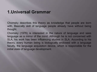 1.Universal Grammar 
Chomsky describes this theory as knowledge that people are born 
with. Basically skill of language people already have without being 
thought. 
Chomsky (1976) is interested in the nature of language and sees 
language as a mirror of the mind. Although he is not concerned with 
SLA, his work has been influencing studies in SLA. According to his 
theory, every human being is biologically endowed with a language 
faculty, the language acquisition device, which is responsible for the 
initial state of language development. 
 