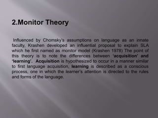 2.Monitor Theory 
Influenced by Chomsky’s assumptions on language as an innate 
faculty, Krashen developed an influential proposal to explain SLA 
which he first named as monitor model (Krashen 1978) The point of 
this theory is to note the differences between ‘acquisition’ and 
‘learning’. Acquisition is hypothesized to occur in a manner similar 
to first language acquisition, learning is described as a conscious 
process, one in which the learner’s attention is directed to the rules 
and forms of the language. 
 