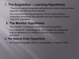 1. The Acquisition – Learning Hypothesis 
- “Fluency in second language performance is due to what we have 
acquired, not what we have learned.” 
- Our conscious learning processes and our subconscious 
acquisition processes are mutually exclusive: learning cannot 
“become” acquisition. 
2. The Monitor Hypothesis 
- The “monitor” is involved in learning, not in acquisition. 
- It is a device for “watchdogging” one’s output, for editing and 
making alterations or corrections as they are consciously 
perceived. 
3. The Natural Order Hypothesis 
- We acquire language rules in a predictable or “natural” order. 
 