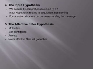 4. The Input Hypothesis 
- We acquire by comprehensible input (i) + 1 
- Input Hypothesis relates to acquisition, not learning 
- Focus not on structure but on understanding the message. 
5. The Affective Filter Hypothesis 
- Motivation 
- Self-confidence 
- Anxiety 
- Lower affective filter will go further. 
 