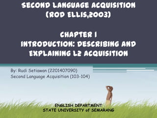 Second Language Acquisition
          (Rod Ellis,2003)

             chapter 1
    introduction: Describing and
      Explaining L2 Acquisition

By: Rudi Setiawan (2201407090)
Second Language Acquisition (103-104)




                   ENGLISH DEPARTMENT
               STATE UNIVERSITY of SEMARANG
 