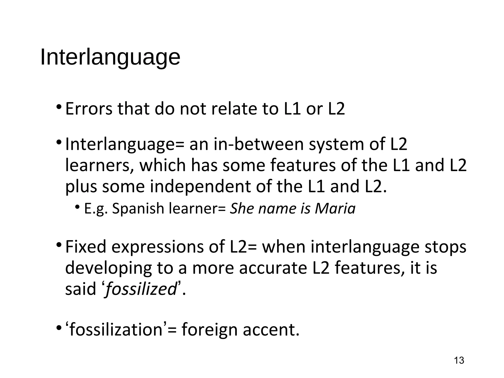 Interlanguage
•Errors that do not relate to L1 or L2
•Interlanguage= an in-between system of L2
learners, which has some features of the L1 and L2
plus some independent of the L1 and L2.
• E.g. Spanish learner= She name is Maria
•Fixed expressions of L2= when interlanguage stops
developing to a more accurate L2 features, it is
said ‘fossilized’.
•‘fossilization’= foreign accent.
13
 