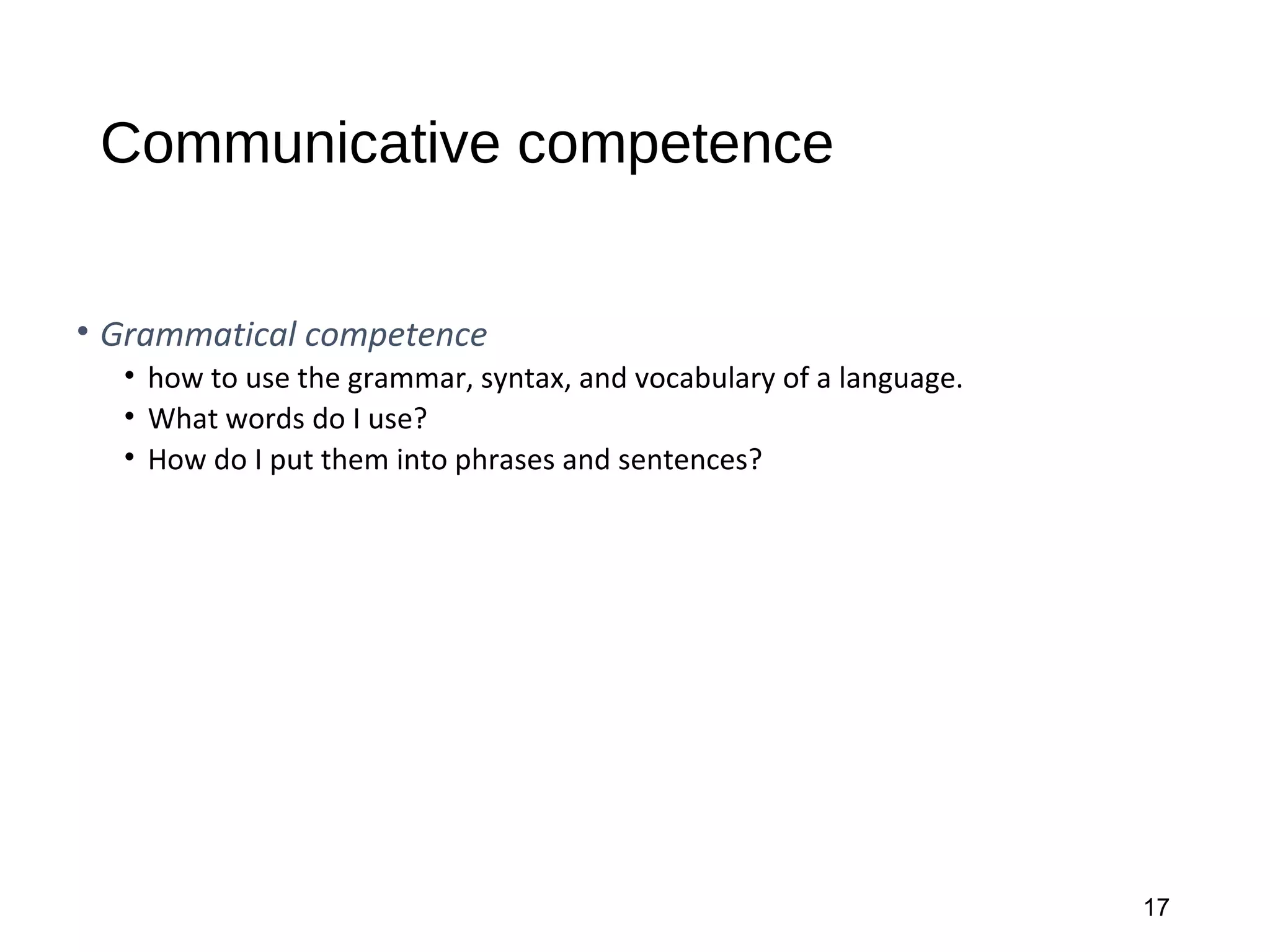 Communicative competence
• Grammatical competence
• how to use the grammar, syntax, and vocabulary of a language.
• What words do I use?
• How do I put them into phrases and sentences?
17
 