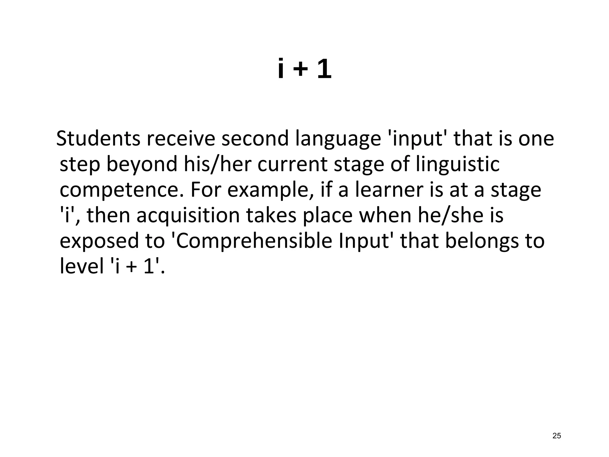 25
i + 1
Students receive second language 'input' that is one
step beyond his/her current stage of linguistic
competence. For example, if a learner is at a stage
'i', then acquisition takes place when he/she is
exposed to 'Comprehensible Input' that belongs to
level 'i + 1'.
 