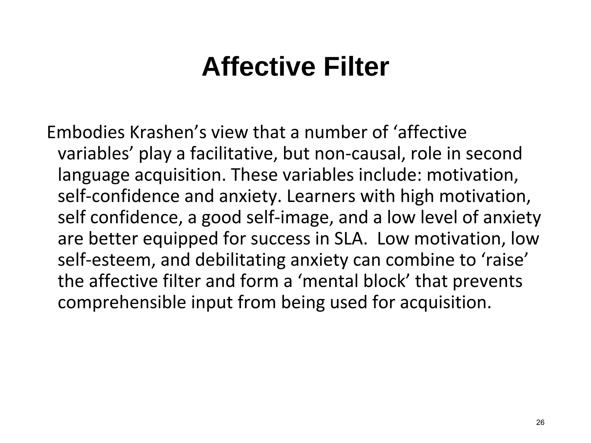 26
Affective Filter
Embodies Krashen’s view that a number of ‘affective
variables’ play a facilitative, but non-causal, role in second
language acquisition. These variables include: motivation,
self-confidence and anxiety. Learners with high motivation,
self confidence, a good self-image, and a low level of anxiety
are better equipped for success in SLA. Low motivation, low
self-esteem, and debilitating anxiety can combine to ‘raise’
the affective filter and form a ‘mental block’ that prevents
comprehensible input from being used for acquisition.
 