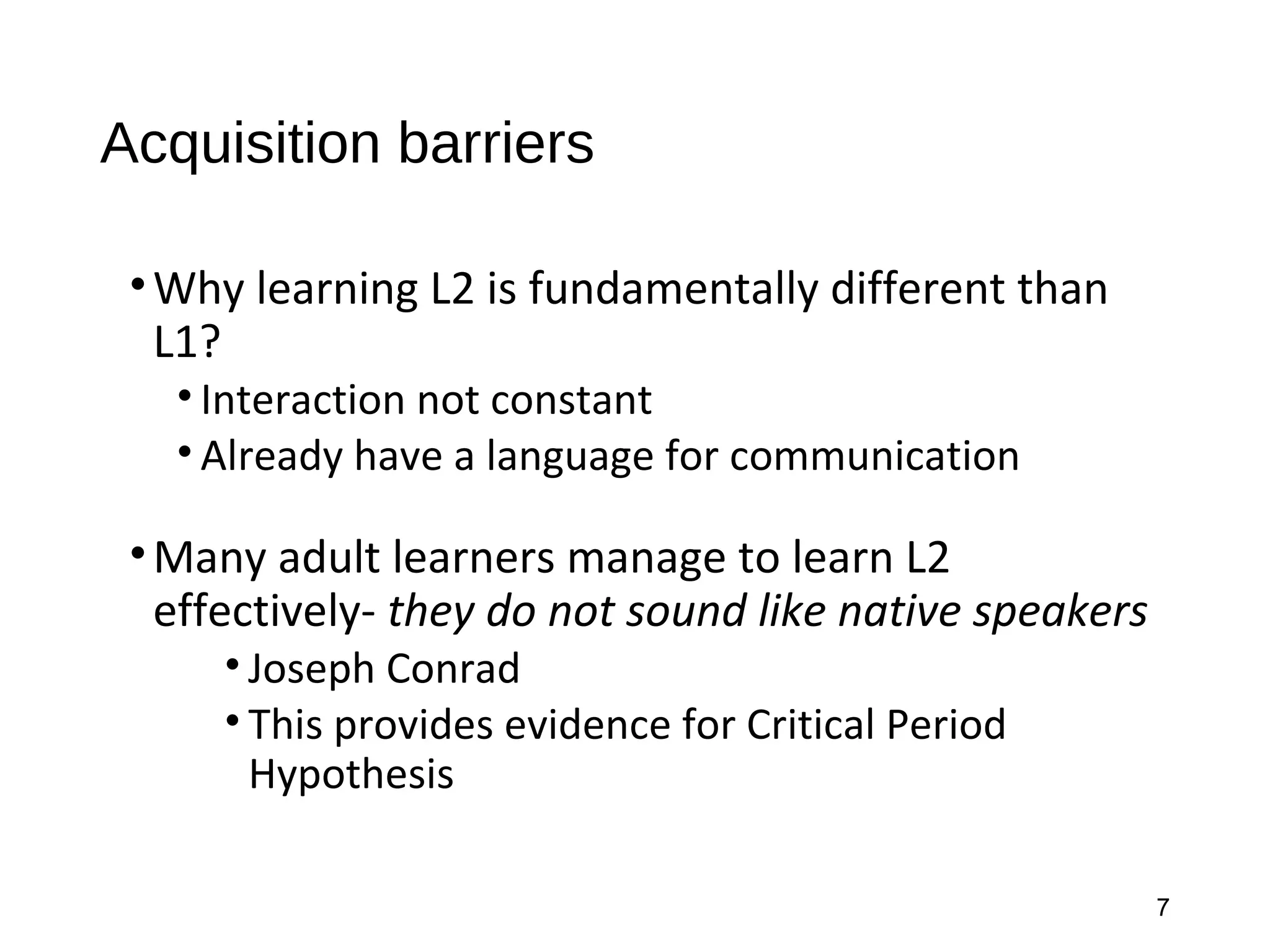 Acquisition barriers
•Why learning L2 is fundamentally different than
L1?
• Interaction not constant
• Already have a language for communication
•Many adult learners manage to learn L2
effectively- they do not sound like native speakers
• Joseph Conrad
• This provides evidence for Critical Period
Hypothesis
7
 