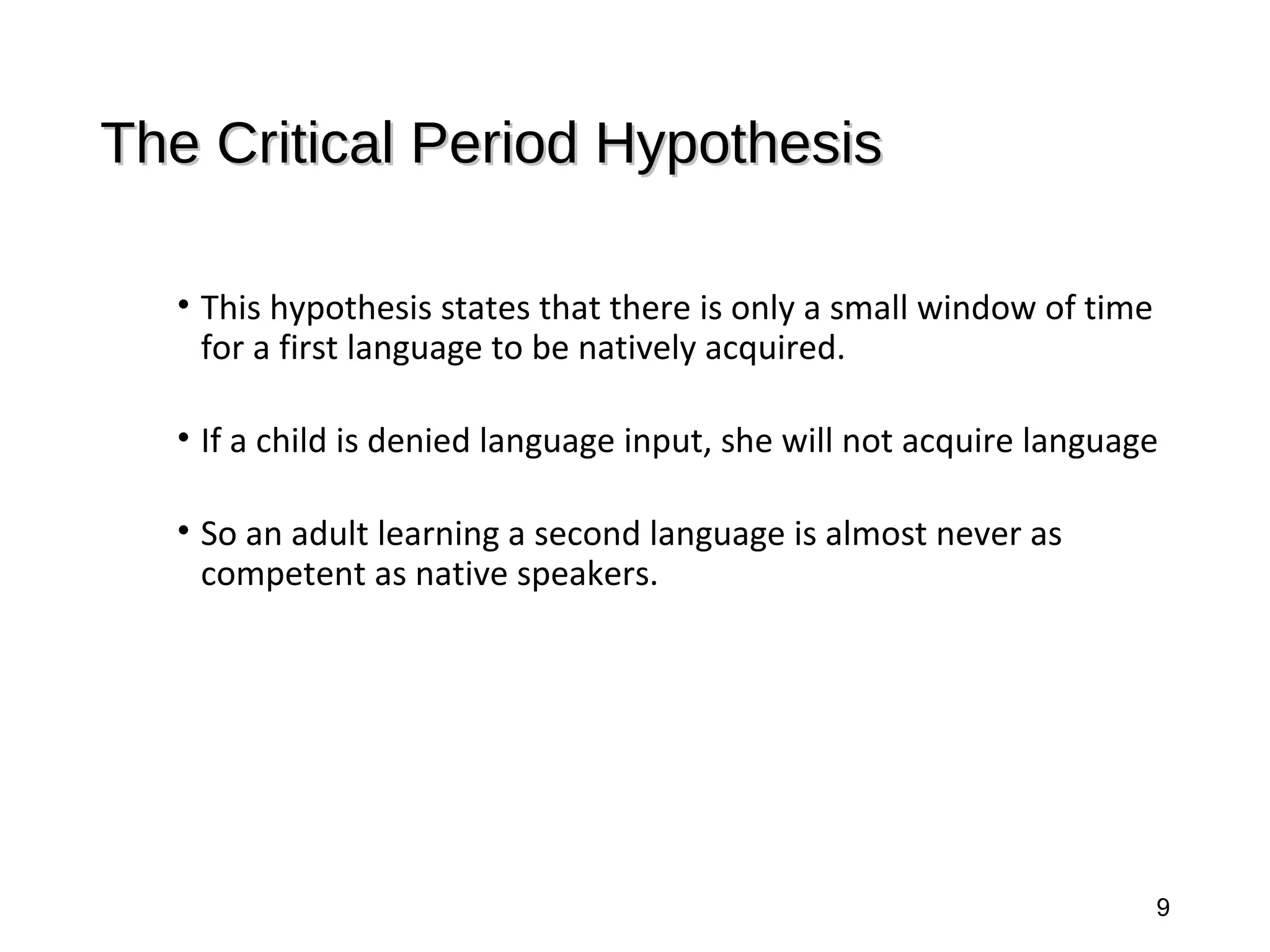 The Critical Period HypothesisThe Critical Period Hypothesis
• This hypothesis states that there is only a small window of time
for a first language to be natively acquired.
• If a child is denied language input, she will not acquire language
• So an adult learning a second language is almost never as
competent as native speakers.
9
 