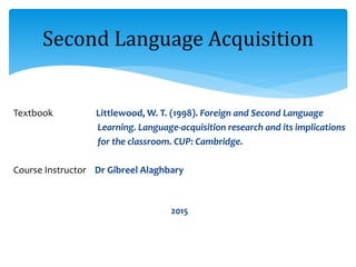 Textbook Littlewood, W. T. (1998). Foreign and Second Language
Learning. Language-acquisition research and its implications
for the classroom. CUP: Cambridge.
Course Instructor Dr Gibreel Alaghbary
2015
Second Language Acquisition
 