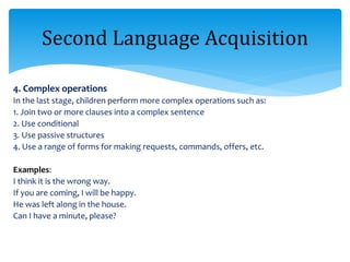 4. Complex operations
In the last stage, children perform more complex operations such as:
1. Join two or more clauses into a complex sentence
2. Use conditional
3. Use passive structures
4. Use a range of forms for making requests, commands, offers, etc.
Examples:
I think it is the wrong way.
If you are coming, I will be happy.
He was left along in the house.
Can I have a minute, please?
Second Language Acquisition
 