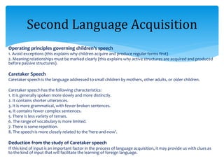 Operating principles governing children’s speech
1. Avoid exceptions (this explains why children acquire and produce regular forms first)
2. Meaning relationships must be marked clearly (this explains why active structures are acquired and produced
before passive structures).
Caretaker Speech
Caretaker speech is the language addressed to small children by mothers, other adults, or older children.
Caretaker speech has the following characteristics:
1. It is generally spoken more slowly and more distinctly.
2. It contains shorter utterances.
3. It is more grammatical, with fewer broken sentences.
4. It contains fewer complex sentences.
5. There is less variety of tenses.
6. The range of vocabulary is more limited.
7. There is some repetition.
8. The speech is more closely related to the ‘here-and-now’.
Deduction from the study of Caretaker speech
If this kind of input is an important factor in the process of language acquisition, it may provide us with clues as
to the kind of input that will facilitate the learning of foreign language.
Second Language Acquisition
 