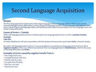 Errors
The first language learner approaches their target language with no language habits in their mind, but the
second language learner approaches it with a system of language (mother tongue) already internalized in their
mind. Some of these old language habits will facilitate (make easier) the learning of the new language; some will
hinder (make difficult) it.
Causes of Errors: 1. Transfer
When old language patterns (from L1) help acquire new language patterns (in L2), this is positive transfer.
Example:
I like fish.
An Arab child/learner will have no problem with this sentence because the word order S.V.O. is found in Arabic.
But when old language patterns (from L1) cause problems in acquiring new language patterns (in L2), this is
negative transfer. In this way, differences between the two languages lead to intereference, which is the cause
of learning difficulties and errors.
Examples of errors caused by negative transfer from L1
* He is angry from you.
* I bough the book with $110.
* Please write by a pen.
* It is part from the plan.
* She has a car new.
* She has car new.
Second Language Acquisition
 