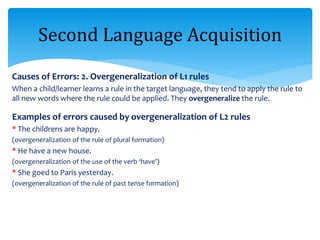 Causes of Errors: 2. Overgeneralization of L1 rules
When a child/learner learns a rule in the target language, they tend to apply the rule to
all new words where the rule could be applied. They overgeneralize the rule.
Examples of errors caused by overgeneralization of L2 rules
* The childrens are happy.
(overgeneralization of the rule of plural formation)
* He have a new house.
(overgeneralization of the use of the verb ‘have’)
* She goed to Paris yesterday.
(overgeneralization of the rule of past tense formation)
Second Language Acquisition
 