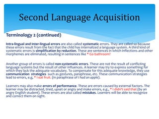 Terminology 2 (continued)
Intra-lingual and Inter-lingual errors are also called systematic errors. They are called so because
these errors result from the fact that the child has internalized a language system. A third kind of
systematic errors is simplification by reduction. These are sentences in which inflections and other
morphemes are eliminated, resulting in sentences like * Go bathroom?
Another group of errors is called non-systematic errors. These are not the result of conflicting
language systems but the result of other influences. A learner may try to express something for
which they lack the adequate vocabulary. To compensate for this adequate knowledge, they use
communication strategies such as gestures, paraphrase, etc. These communication strategies
lead to errors, e.g, * I eat fruit. (in paraphrase of I had an apple).
Learners may also make errors of performance. These are errors caused by external factors. The
learner may be distracted, tired, upset or angry and make errors, e.g., * I didn’t said that (by an
angry English student). These errors are also called mistakes. Learners will be able to recognize
and correct them on sight.
Second Language Acquisition
 