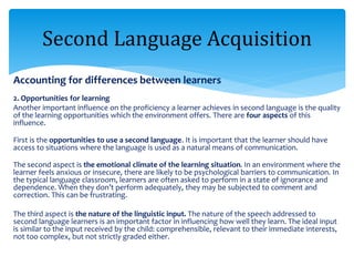 Accounting for differences between learners
2. Opportunities for learning
Another important influence on the proficiency a learner achieves in second language is the quality
of the learning opportunities which the environment offers. There are four aspects of this
influence.
First is the opportunities to use a second language. It is important that the learner should have
access to situations where the language is used as a natural means of communication.
The second aspect is the emotional climate of the learning situation. In an environment where the
learner feels anxious or insecure, there are likely to be psychological barriers to communication. In
the typical language classroom, learners are often asked to perform in a state of ignorance and
dependence. When they don’t perform adequately, they may be subjected to comment and
correction. This can be frustrating.
The third aspect is the nature of the linguistic input. The nature of the speech addressed to
second language learners is an important factor in influencing how well they learn. The ideal input
is similar to the input received by the child: comprehensible, relevant to their immediate interests,
not too complex, but not strictly graded either.
Second Language Acquisition
 