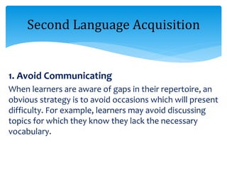 1. Avoid Communicating
When learners are aware of gaps in their repertoire, an
obvious strategy is to avoid occasions which will present
difficulty. For example, learners may avoid discussing
topics for which they know they lack the necessary
vocabulary.
Second Language Acquisition
 