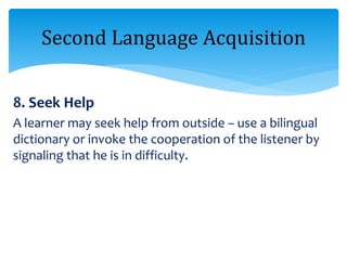 8. Seek Help
A learner may seek help from outside – use a bilingual
dictionary or invoke the cooperation of the listener by
signaling that he is in difficulty.
Second Language Acquisition
 