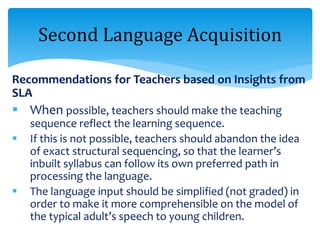 Recommendations for Teachers based on Insights from
SLA
 When possible, teachers should make the teaching
sequence reflect the learning sequence.
 If this is not possible, teachers should abandon the idea
of exact structural sequencing, so that the learner’s
inbuilt syllabus can follow its own preferred path in
processing the language.
 The language input should be simplified (not graded) in
order to make it more comprehensible on the model of
the typical adult’s speech to young children.
Second Language Acquisition
 
