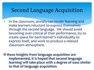  In the classroom, anxiety can hinder learning and
make learners reluctant to express themselves
through the second language. We should avoid
becoming over-critical of their performance, try to
create space for each learner’s individuality to
express itself, and work to produce a relaxed
classroom atmosphere.
If these insights from language acquisition are
implemented, it is hoped that second language
learning will take place with a degree of ease similar
to that of language acquisition.
Second Language Acquisition
 
