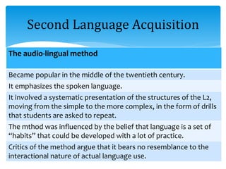 Second Language Acquisition
The audio-lingual method
Became popular in the middle of the twentieth century.
It emphasizes the spoken language.
It involved a systematic presentation of the structures of the L2,
moving from the simple to the more complex, in the form of drills
that students are asked to repeat.
The mthod was influenced by the belief that language is a set of
“habits” that could be developed with a lot of practice.
Critics of the method argue that it bears no resemblance to the
interactional nature of actual language use.
 