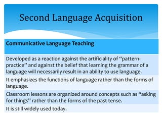 Second Language Acquisition
Communicative Language Teaching
Developed as a reaction against the artificiality of “pattern-
practice” and against the belief that learning the grammar of a
language will necessarily result in an ability to use language.
It emphasizes the functions of language rather than the forms of
language.
Classroom lessons are organized around concepts such as “asking
for things” rather than the forms of the past tense.
It is still widely used today.
 