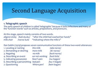 1. Telegraphic speech
The early speech of children is called ‘telegraphic’ because it lacks inflections and many of
the ‘function words’ such as articles, prepositions, and pronouns.
At this stage, speech mainly consists of two words.
allgone sticky /bati du:du:/ “after the child had washed her hands”
milk chair /na:na: kuti/ “indicating where the milk is”
Dan Soblin (1979) proposes seven communicative functions of these two-word utterances:
1. Locating or naming this milk /ada na:na:/
2. Demanding or desiring more milk /di: na:na:/
3. Negating no milk /ba:ti na:na:/
4. Describing an event car not working /ba:ti bi:b/
5. Indicating possession Noor’s pen /nu: bagan/
6. Describing a person/thing bad pen /bu: ri bagan/
7. Questioning Where pen? /bein bagan/
Second Language Acquisition
 