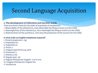 2. The development of inflections and function words
There are three criteria for the order of acquisition of morphemes:
1. Observability of the referent (i.e., how observable the thing or event is to the child)
2. Meaningfulness of the referent (i.e., how meaningful the thing or event is to the child)
3. Distinctiveness of the sounds (i.e., how easy the production of the sound is for the child)
In what order are English morphemes acquired?
1. Present progressive –ing
2. Preposition on
3. Preposition in
4. Plural –s
5. Irregular past forms e.g. went
6. Possessive ‘s
7. Articles a, the
8. Regular past –ed
9. Regular third person singular –s as in runs
10. Irregular third person singular has
11. Auxiliary be
Second Language Acquisition
 