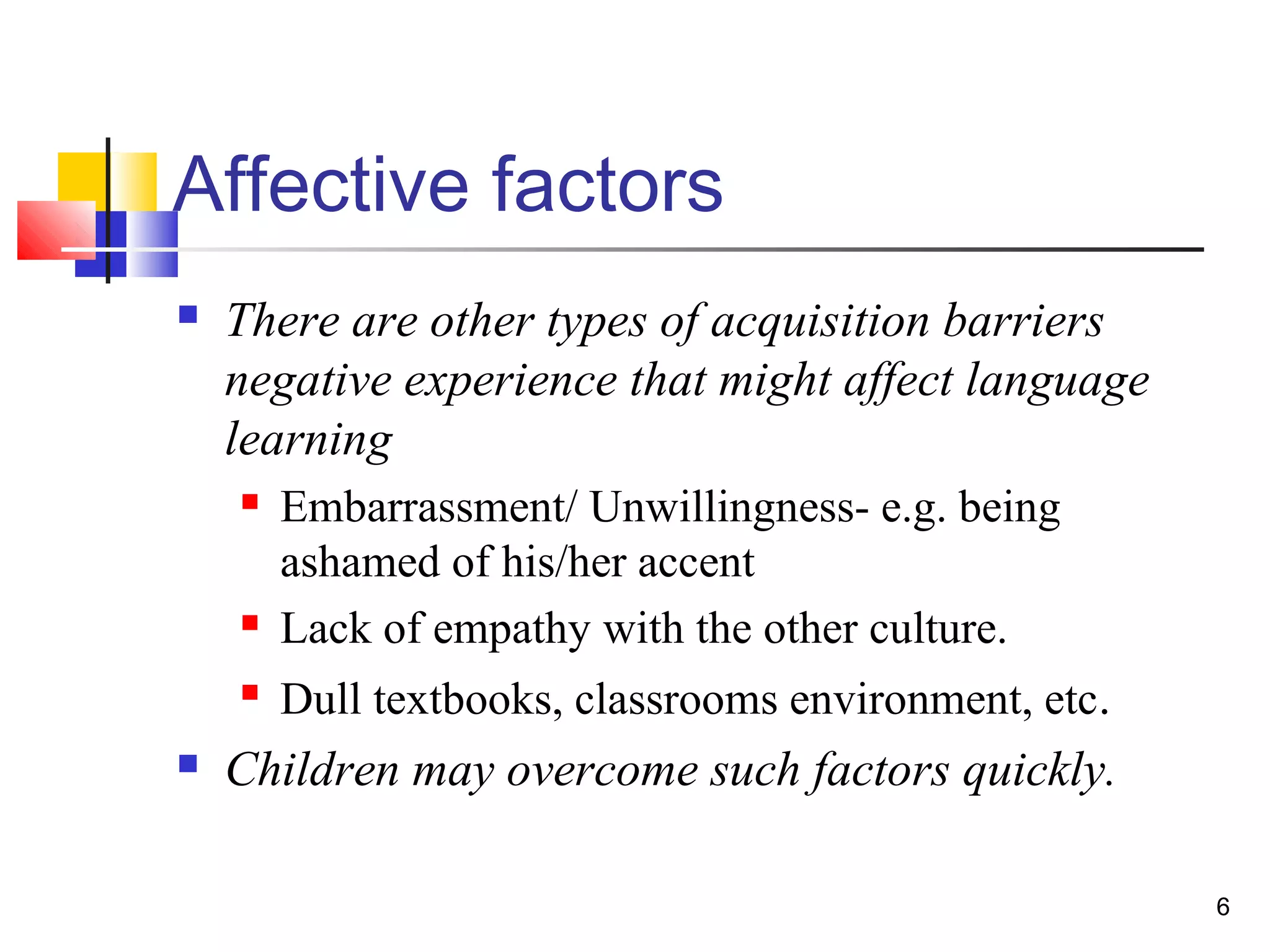 6
Affective factors
 There are other types of acquisition barriers
negative experience that might affect language
learning
 Embarrassment/ Unwillingness- e.g. being
ashamed of his/her accent
 Lack of empathy with the other culture.
 Dull textbooks, classrooms environment, etc.
 Children may overcome such factors quickly.
 