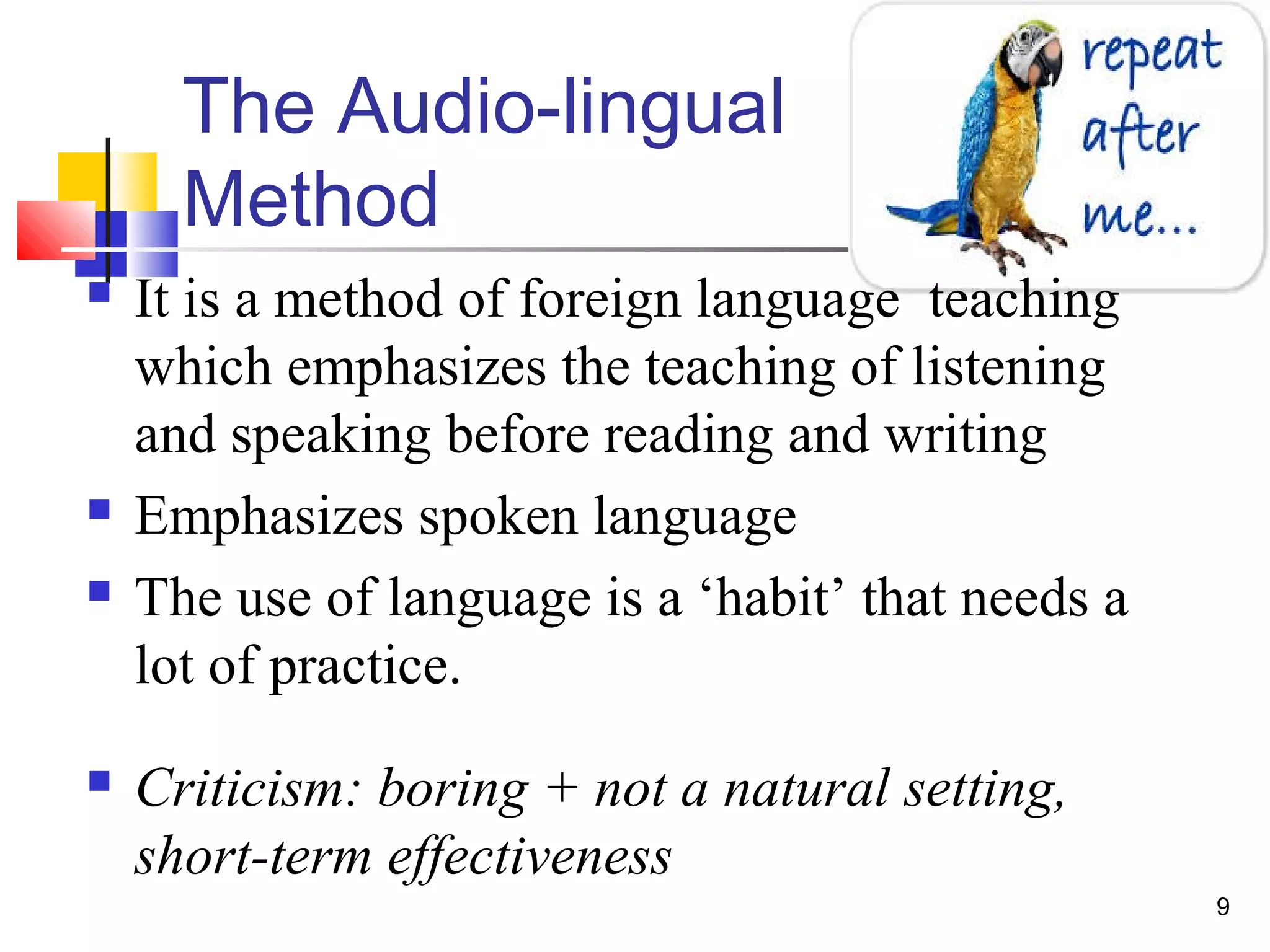 9
The Audio-lingual
Method
 It is a method of foreign language teaching
which emphasizes the teaching of listening
and speaking before reading and writing
 Emphasizes spoken language
 The use of language is a ‘habit’ that needs a
lot of practice.
 Criticism: boring + not a natural setting,
short-term effectiveness
 