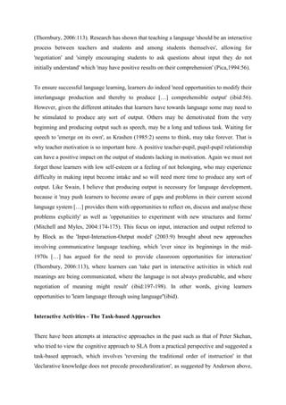 (Thornbury, 2006:113). Research has shown that teaching a language 'should be an interactive
process between teachers and students and among students themselves', allowing for
'negotiation' and 'simply encouraging students to ask questions about input they do not
initially understand' which 'may have positive results on their comprehension' (Pica,1994:56).


To ensure successful language learning, learners do indeed 'need opportunities to modify their
interlanguage production and thereby to produce […] comprehensible output' (ibid:56).
However, given the different attitudes that learners have towards language some may need to
be stimulated to produce any sort of output. Others may be demotivated from the very
beginning and producing output such as speech, may be a long and tedious task. Waiting for
speech to 'emerge on its own', as Krashen (1985:2) seems to think, may take forever. That is
why teacher motivation is so important here. A positive teacher-pupil, pupil-pupil relationship
can have a positive impact on the output of students lacking in motivation. Again we must not
forget those learners with low self-esteem or a feeling of not belonging, who may experience
difficulty in making input become intake and so will need more time to produce any sort of
output. Like Swain, I believe that producing output is necessary for language development,
because it 'may push learners to become aware of gaps and problems in their current second
language system […] provides them with opportunities to reflect on, discuss and analyse these
problems explicitly' as well as 'oppotunities to experiment with new structures and forms'
(Mitchell and Myles, 2004:174-175). This focus on input, interaction and output referred to
by Block as the 'Input-Interaction-Output model' (2003:9) brought about new approaches
involving communicative language teaching, which 'ever since its beginnings in the mid-
1970s […] has argued for the need to provide classroom opportunities for interaction'
(Thornbury, 2006:113), where learners can 'take part in interactive activities in which real
meanings are being communicated, where the language is not always predictable, and where
negotiation of meaning might result' (ibid:197-198). In other words, giving learners
opportunities to 'learn language through using language''(ibid).


Interactive Activities - The Task-based Approaches


There have been attempts at interactive approaches in the past such as that of Peter Skehan,
who tried to view the cognitive approach to SLA from a practical perspective and suggested a
task-based approach, which involves 'reversing the traditional order of instruction' in that
'declarative knowledge does not precede proceduralization', as suggested by Anderson above,
 