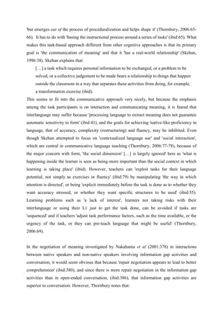 'but emerges out of the process of proceduralization and helps shape it' (Thornbury, 2006:65-
66). It has to do with 'basing the instructional process around a series of tasks' (ibid:65). What
makes this task-based approach different from other cognitive approaches is that its primary
goal is 'the communication of meaning' and that it 'has a real-world relationship' (Skehan,
1996:38). Skehan explains that:
     […] a task which requires personal information to be exchanged, or a problem to be
     solved, or a collective judgement to be made bears a relationship to things that happen
     outside the classroom in a way that separates these activities from doing, for example,
     a transformation exercise (ibid).
This seems to fit into the communicative approach very nicely, but because the emphasis
among the task participants is on interaction and communicating meaning, it is feared that
interlanguage may suffer because 'processing language to extract meaning does not guarantee
automatic sensitivity to form' (ibid:41), and the goals for achieving 'native-like proficiency in
language, that of accuracy, complexity (restructuring) and fluency, may be inhibited. Even
though Skehan attempted to focus on 'contexualized language use' and 'social interaction',
which are central in communicative language teaching (Thornbury, 2006:77-78), because of
the major concern with form, 'the social dimension' […] is largely ignored' here as 'what is
happening inside the learner is seen as being more important than the social context in which
learning is taking place' (ibid). However, teachers can 'exploit tasks for their language
potential, not simply as exercises in fluency' (ibid:79) by manipulating 'the way in which
attention is directed', or being 'explicit immediately before the task is done as to whether they
want accuracy stressed, or whether they want specific structures to be used' (ibid:55).
Learning problems such as 'a lack of interest', learners not taking risks with their
interlanguage or using their L1 just to get the task done, can be avoided if tasks are
'sequenced' and if teachers 'adjust task performance factors, such as the time available, or the
urgency of the task, or they can pre-teach language that might be useful' (Thornbury,
2006:69).


In the negotiation of meaning investigated by Nakahama et al (2001:378) in interactions
between native speakers and non-native speakers involving information gap activities and
conversation, it would seem obvious that because 'repair negotiation appears to lead to better
comprehension' (ibid:380), and since there is more repair negotiation in the information gap
activities than in open-ended conversation, (ibid:386), that information gap activities are
superior to conversation. However, Thornbury notes that:
 