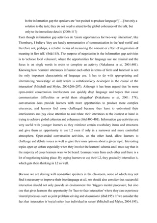 In the information gap the speakers are ''not pushed to produce language'' […] but only a
     solution to the task; they do not need to attend to the global coherence of the talk, but
     only to the immediate details' (2006:117)
Even though information gap activities do 'create opportunities for two-way interaction', like
Thornbury, I believe 'they are hardly representative of communication in the 'real world' and
therefore not, perhaps, a reliable means of measuring the amount or effect of negotiation of
meaning in live talk' (ibid:115). The purpose of negotiation in the information gap activities
is to 'achieve local cohesion', where the opportunities for language use are mininal and the
focus is on single words in order to complete an activity (Nakahama et al, 2001:401).
Knowing how 'learners' utterances influence each other in terms of form and function' is not
the only important characteristic of language use. It has to do with appropriating and
internalizing 'knowledge or skill which is collaboratively developed in the course of the
interaction' (Mitchell and Myles, 2004:206-207). Although it has been argued that 'in more
open-ended conversation interlocutors can quickly drop language and topics that cause
communication difficulties or avoid them altogether' (Nakahama et al, 2001: 378),
conversation does provide learners with more opportunities to produce more complex
utterances, and learners feel more challenged because they have to understand their
interlocutors and pay close attention to and relate their utterances to the context at hand in
trying to achieve global cohesion and coherence (ibid:400-401). Information gap activities are
very useful with younger learners as they reinforce certain vocabulary items and structures
and give them an opportunity to use L2 even if only in a narrower and more controlled
atmosphere. Open-ended conversation activities, on the other hand, allow learners to
challenge and debate issues as well as give their own opinion about a given topic. Interesting
topics open up debate especially when they involve the learners' schema and I must say that in
the majority of cases learners want to be heard. Learners learn from each other and there is a
lot of negotiating taking place. By urging learners to use their L2, they gradually internalize it,
which gets them thinking in L2 as well.


Because we are dealing with non-native speakers in the classroom, some of which may not
find it necessary to improve their interlanguage at all, we should also consider that successful
interaction should not only provide an environment that 'triggers mental processes', but also
one that gives learners the opportunity for 'face-to-face interaction' where they can experience
'shared processes such as joint problem solving and discussions' (ibid:195). If we consider the
fact that interaction is 'social rather than individual in nature' (Mitchell and Myles, 2004:193),
 