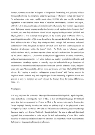 learners, who may not at first be 'capable of independent functioning', will gradually 'achieve
the desired outcome' by doing tasks 'under the guidance of other more skilled individuals' or
'in collaboration with more capable peers', (ibid:195-196) who can provide 'scaffolding
appropriate to the learner's current Zone of Proximal Development' (Mitchell and Myles,
2004:213). It is amazing to see peer interaction at work, namely 'how learners support each
other during oral second language production, how they work together during 'focus on form'
activities, and how they collaborate around second language writing activities' (Mitchell and
Myles, 2004:214) even in mixed ability groups. In the example given by Donato (1994:44),
even though the members of his group do not have the complete knowledge to do the task at
hand without some sort of help, they manage to do so 'through their successive individual
contributions' within the group, the results of which show that 'peer scaffolding results in
linguistic development within the learner' (ibid).      As Wells puts it, 'whenever people
collaborate in an activity, each can assist the others, and each can learn from the contributions
of the others' (1999:333). 'Classrooms should provide opportunities to create constructive,
cohesive learning communities […] where students and teachers negotiate their identities and
subject-matter knowledge together in culturally respectful and equitable ways through social
interaction' to make the distance between the 'dominant' learners, and those 'silent, marginal'
ones who seem 'disconnected […] from peers, curriculum, activities' (Duff, 2002:289-290)
shorter. By 'creating a positive, collaborative group dynamic' with 'teacher support in
linguistic needs', learners may want to participate in 'the community of practice' which will
prevent 'a core vs periphery division' between the learners from developing (Thornbury,
2006:199).


Conclusion


It is very important for practioners like myself to understand the linguistic, psycholinguistic,
socio-cultural and sociolinguistic views of SLA, as they all influence language development
each from their own perspective. Central to SLA is the learner, who may be learning the
'target language formally in school or college or 'picking it up' in the playground or the
workplace' (Mitchell and Myles, 2004:23), and whose reasons for learning a second or foreign
language may be very diverse. That is why there is definitely the need to take each theoretical
approach into consideration in order to get the full understanding of what SLA entails
followed by intensive collaboration between educators and researchers, which would certainly
help improve language teaching and development.
 