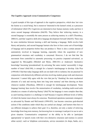 The Cognitive Approach versus Communicative Competence


A good example of this type of approach is the cognitive perspective, which does 'not view
the learner as a social being', but is moreover 'interested in the learner's mind, as a processor
of information' (ibid:129). Cognivists are interested in how human memory works and how it
stores second language information (ibid:99). They believe that 'achieving mastery in a
second language is essentially the same process as achieving mastery in a skill' (Thornbury,
2006:61), and that 'cognitive skills drive language development forward' (ibid:83). There may
be some similarities between learning a skill and learning a language. Skills involve both
theory and practice, and second language learners also have to have some sort of knowledge
of language and its properties before they can produce it. There is also a certain amount of
automaticity involved in language learning, especially where the acquisition of new
grammartical structures and vocabulary is concerned. However, I do not find that 'the
movement from controlled to automatic processing via practice (repeated activation)', as
suggested by McLaughlin (Mitchell and Myles, 2004:101) or Anderson's 'declarative
knowledge' becoming 'proceduralised', by activating 'the same routine' successfully 'a large
number of times' (ibid:104), is enough for a learner's interlanguage to develop. Like Pica
(1994:60) I find that today language skills are not dealt with in isolation, but are practised 'in
conjunction with distinctively different activities involving student group work and classroom
discussion'. I cannot fully agree with the view that just by ''chunking' the more mechanical
elements of a task and moving them into long term memory' and then drawing on them
whenever needed, (Thornbury, 2006:62) is enough for interlanguage development. 'Some
language learning' does involve 'the memorisation of vocabulary, including multi-word units
(chunks) as a means of achieving fluency' (ibid:79), but language is more complex than that,
as each learning situation is a challenge in itself because it requires different levels of ability
of which the learner must always be conscious. 'Routinized operations (automatic strategies)',
as advocated by Donato and McCormick (1994:455), 'can become conscious goal-directed
actions if the conditions under which they are carried out change', and learners then have to
use different strategies to achieve their goal. It is, therefore, not only a matter of retrieving
knowledge from long term memory, but knowing how to rearrange it and put it to use to suit a
given situation. Communicative competence' or the ability to be able to 'participate
appropriately' in 'speech events with their own distinctive structures and routines in current
urban society', such as 'telephone conversations, service encounters (in shops, banks, etc.),
 