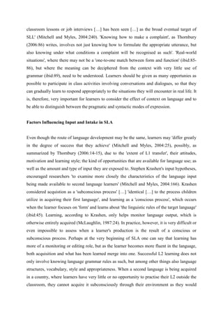 classroom lessons or job interviews […] has been seen […] as the broad eventual target of
SLL' (Mitchell and Myles, 2004:240). 'Knowing how to make a complaint', as Thornbury
(2006:86) writes, involves not just knowing how to formulate the appropriate utterance, but
also knowing under what conditions a complaint will be recognised as such'. 'Real-world
situations', where there may not be a 'one-to-one match between form and function' (ibid:85-
86), but where the meaning can be deciphered from the context with very little use of
grammar (ibid:89), need to be understood. Learners should be given as many opportunies as
possible to participate in class activities involving conversations and dialogues, so that they
can gradually learn to respond appropriately to the situations they will encounter in real life. It
is, therefore, very important for learners to consider the effect of context on language and to
be able to distinguish between the pragmatic and syntactic modes of expression.


Factors Influencing Input and Intake in SLA


Even though the route of language development may be the same, learners may 'differ greatly
in the degree of success that they achieve' (Mitchell and Myles, 2004:25), possibly, as
summarized by Thornbury (2006:14-15), due to the 'extent of L1 transfer', their attitudes,
motivation and learning style; the kind of opportunities that are available for language use; as
well as the amount and type of input they are exposed to. Stephen Krashen's input hypotheses,
encouraged researchers 'to examine more closely the characteristics of the language input
being made available to second language learners' (Mitchell and Myles, 2004:166). Krashen
considered acquistion as a 'subconscious process' […] 'identical […] to the process children
utilize in acquiring their first language', and learning as a 'conscious process', which occurs
when the learner focuses on 'form' and learns about 'the linguistic rules of the target language'
(ibid:45). Learning, according to Krashen, only helps monitor language output, which is
otherwise entirely acquired (McLaughlin, 1987:24). In practice, however, it is very difficult or
even impossible to assess when a learner's production is the result of a conscious or
subconscious process. Perhaps at the very beginning of SLA one can say that learning has
more of a monitoring or editing role, but as the learner becomes more fluent in the language,
both acquisition and what has been learned merge into one. Successful L2 learning does not
only involve knowing language grammar rules as such, but among other things also language
structures, vocabulary, style and appropriateness. When a second language is being acquired
in a country, where learners have very little or no opportunity to practise their L2 outside the
classroom, they cannot acquire it subconsciously through their environment as they would
 