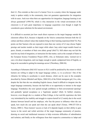 their L1. Pica reminds us that even if a learner 'lives in a country where the language under
study is spoken widely in the community, does not guarantee opportunities for integration
with its users. And even when there are opportunities for integration, language learning is not
always guaranteed' (1994:70), which is why interaction in the virtual environment of the
classroom is of such great importance in language acquisition even though it might be
considered a poor substitute for the natural environment.


It is difficult to ascertain just how much direct exposure to the target language outside the
classroom affects SLA, because it depends on the 'elusive connections between both the L2
culture and those cultural values that students bring to their learning experience'(ibid:72). Pica
points out that 'learners who are exposed to more than one variety of L2 may choose 'higher
prestige and teacher models as their target while others 'may select target models based on
peers, friends, or members of their own ethnic group' (ibid:71). Still others may not feel the
need for any kind of integration, or instruction for that matter, such as the example of Santo in
the European Science Foundation Project (ESF), who, as Schumann states, 'seemed not to
care a lot about integration, and was happy enough to speak a pidginised form of English, so
long as he succeeded in getting his meanings across' (Thornbury, 2006:94).


According to Schumann (ibid:163) 'success in SLA could be predicted by the extent to which
learners are willing to adapt to the target language culture, i.e. to acculturate'. One of the
obstacles for failing to acculturate is social distance, which can be seen in the examples
described by Norton (Mitchell and Myles, 2004:243) of the Polish immigrant girl, Eva, who,
despite the fact that she was attending English classes, found it difficult to integrate into the
target language community, because she had little or no opportunity to interact in the target
language. Nonetheless she soon 'gained enough confidence to find conversational openings'
and gradually 'gained acceptance as a 'legitimate speaker' (ibid). In Saliha's situation,
however, even though she is a student at Plato College, in her real-life experience she feels
very intimidated by her inability and struggle to express herself in L2 mainly due to the social
distance between herself and her employer, who 'has the power to influence when she can
speak, how much she can speak and what she can speak about' (Ternar, 1990:327-328 in
Norton, 2000:1). These learners' success or lack of it depends largely on their ability to gain
'access to the social and verbal activities of the target language community of practice,
drawing on social and intellectual resources to help overcome difficulties of subordination
and isolation, and finally on the willingness from their respective communities to 'adapt and
 