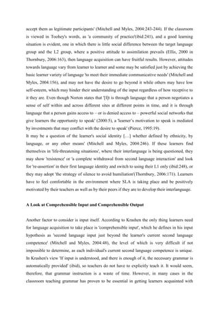accept them as legitimate participants' (Mitchell and Myles, 2004:243-244). If the classroom
is viewed in Toohey's words, as 'a community of practice'(ibid:241), and a good learning
situation is evident, one in which there is little social difference between the target language
group and the L2 group, where a positive attitude to assimilation prevails (Ellis, 2000 in
Thornbury, 2006:163), then language acquisition can have fruitful results. However, attitudes
towards language vary from learner to learner and some may be satisfied just by achieving the
basic learner variety of language 'to meet their immediate communicative needs' (Mitchell and
Myles, 2004:156), and may not have the desire to go beyond it while others may have low
self-esteem, which may hinder their understanding of the input regardless of how receptive to
it they are. Even though Norton states that '[I]t is through language that a person negotiates a
sense of self within and across different sites at different points in time, and it is through
language that a person gains access to – or is denied access to – powerful social networks that
give learners the opportunity to speak' (2000:5), a 'learner’s motivation to speak is mediated
by investments that may conflict with the desire to speak' (Pierce, 1995:19).
It may be a question of the learner's social identity […] whether defined by ethnicity, by
language, or any other means' (Mitchell and Myles, 2004:246). If these learners find
themselves in 'life-threatening situations', where their interlanguage is being questioned, they
may show 'resistence' or 'a complete withdrawal from second language interaction' and look
for 're-assertion' in their first language identity and switch to using their L1 only (ibid:248), or
they may adopt 'the strategy of silence to avoid humiliation'(Thornbury, 2006:171). Learners
have to feel comfortable in the environment where SLA is taking place and be positively
motivated by their teachers as well as by their peers if they are to develop their interlanguage.


A Look at Comprehensible Input and Comprehensible Output


Another factor to consider is input itself. According to Krashen the only thing learners need
for language acquisition to take place is 'comprehensible input', which he defines in his input
hypothesis as 'second language input just beyond the learner's current second language
competence' (Mitchell and Myles, 2004:48), the level of which is very difficult if not
impossible to determine, as each individual's current second language competence is unique.
In Krashen's view 'If input is understood, and there is enough of it, the necessary grammar is
automatically provided' (ibid), so teachers do not have to explicitly teach it. It would seem,
therefore, that grammar instruction is a waste of time. However, in many cases in the
classroom teaching grammar has proven to be essential in getting learners acquainted with
 