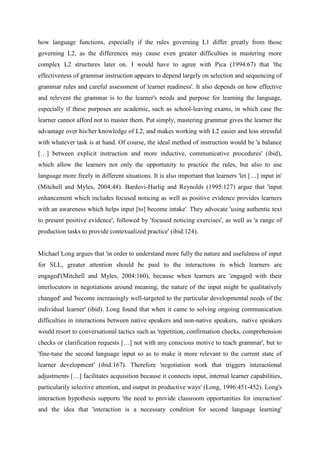 how language functions, especially if the rules governing L1 differ greatly from those
governing L2, as the differences may cause even greater difficulties in mastering more
complex L2 structures later on. I would have to agree with Pica (1994:67) that 'the
effectiveness of grammar instruction appears to depend largely on selection and sequencing of
grammar rules and careful assessment of learner readiness'. It also depends on how effective
and relevent the grammar is to the learner's needs and purpose for learning the language,
especially if these purposes are academic, such as school-leaving exams, in which case the
learner cannot afford not to master them. Put simply, mastering grammar gives the learner the
advantage over his/her knowledge of L2, and makes working with L2 easier and less stressful
with whatever task is at hand. Of course, the ideal method of instruction would be 'a balance
[…] between explicit instruction and more inductive, communicative procedures' (ibid),
which allow the learners not only the opportunity to practice the rules, but also to use
language more freely in different situations. It is also important that learners 'let […] input in'
(Mitchell and Myles, 2004:48). Bardovi-Harlig and Reynolds (1995:127) argue that 'input
enhancement which includes focused noticing as well as positive evidence provides learners
with an awareness which helps input [to] become intake'. They advocate 'using authentic text
to present positive evidence', followed by 'focused noticing exercises', as well as 'a range of
production tasks to provide contexualized practice' (ibid:124).


Michael Long argues that 'in order to understand more fully the nature and usefulness of input
for SLL, greater attention should be paid to the interactions in which learners are
engaged'(Mitchell and Myles, 2004:160), because when learners are 'engaged with their
interlocutors in negotiations around meaning, the nature of the input might be qualitatively
changed' and 'become increasingly well-targeted to the particular developmental needs of the
individual learner' (ibid). Long found that when it came to solving ongoing communication
difficulties in interactions between native speakers and non-native speakers, native speakers
would resort to conversational tactics such as 'repetition, confirmation checks, comprehension
checks or clarification requests […] not with any conscious motive to teach grammar', but to
'fine-tune the second language input so as to make it more relevant to the current state of
learner development' (ibid:167). Therefore 'negotiation work that triggers interactional
adjustments […] facilitates acquisition because it connects input, internal learner capabilities,
particularily selective attention, and output in productive ways' (Long, 1996:451-452). Long's
interaction hypothesis supports 'the need to provide classroom opportunities for interaction'
and the idea that 'interaction is a necessary condition for second language learning'
 