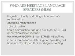 WHO ARE HERITAGE LANGUAGE
         SPEAKERS (HLS)?
• Linguistic minority and bilingual students are
   motivated by:
- language maintenance
- cultural survival
• Share a similar heritage and are fluent or 1st- 3rd
   generation native speakers
• Have more RECEPTIVE than EXPRESSIVE abilities
• Often show fluency in listening and speaking but
   have not developed their reading and writing.
 