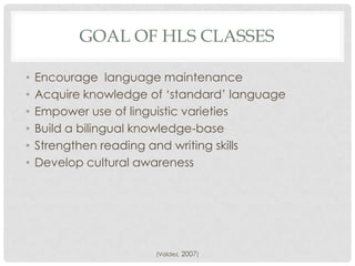 GOAL OF HLS CLASSES

•   Encourage language maintenance
•   Acquire knowledge of „standard‟ language
•   Empower use of linguistic varieties
•   Build a bilingual knowledge-base
•   Strengthen reading and writing skills
•   Develop cultural awareness




                       (Valdez, 2007)
 