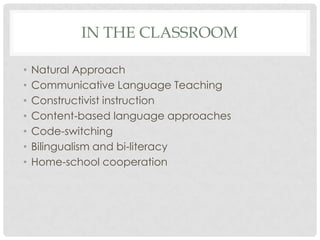 IN THE CLASSROOM

•   Natural Approach
•   Communicative Language Teaching
•   Constructivist instruction
•   Content-based language approaches
•   Code-switching
•   Bilingualism and bi-literacy
•   Home-school cooperation
 