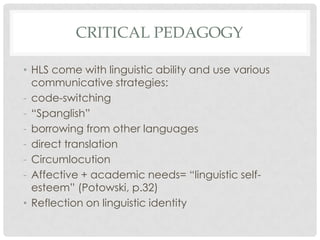 CRITICAL PEDAGOGY

• HLS come with linguistic ability and use various
  communicative strategies:
- code-switching
- “Spanglish”
- borrowing from other languages
- direct translation
- Circumlocution
- Affective + academic needs= “linguistic self-
  esteem” (Potowski, p.32)
• Reflection on linguistic identity
 