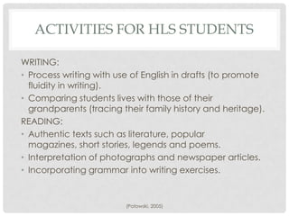 ACTIVITIES FOR HLS STUDENTS

WRITING:
• Process writing with use of English in drafts (to promote
  fluidity in writing).
• Comparing students lives with those of their
  grandparents (tracing their family history and heritage).
READING:
• Authentic texts such as literature, popular
  magazines, short stories, legends and poems.
• Interpretation of photographs and newspaper articles.
• Incorporating grammar into writing exercises.


                         (Potowski, 2005)
 